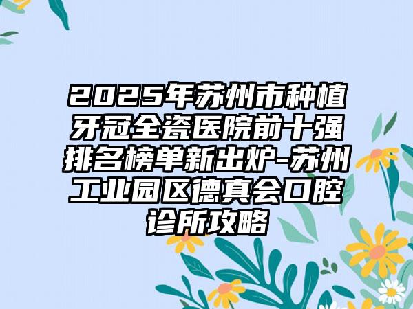 2025年苏州市种植牙冠全瓷医院前十强排名榜单新出炉-苏州工业园区德真会口腔诊所攻略