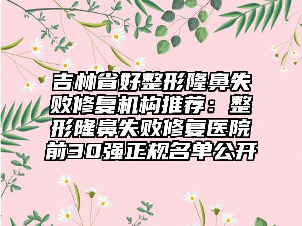 吉林省好整形隆鼻失败修复机构推荐：整形隆鼻失败修复医院前30强正规名单公开