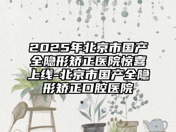 2025年北京市国产全隐形矫正医院惊喜上线-北京市国产全隐形矫正口腔医院