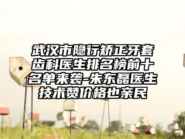 武汉市隐行矫正牙套齿科医生排名榜前十名单来袭-朱东磊医生技术赞价格也亲民