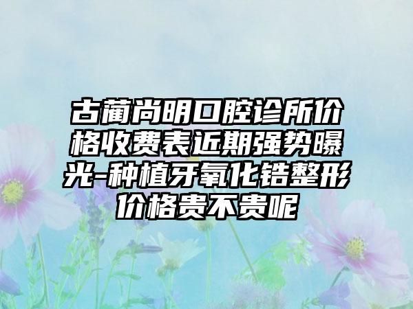 古蔺尚明口腔诊所价格收费表近期强势曝光-种植牙氧化锆整形价格贵不贵呢