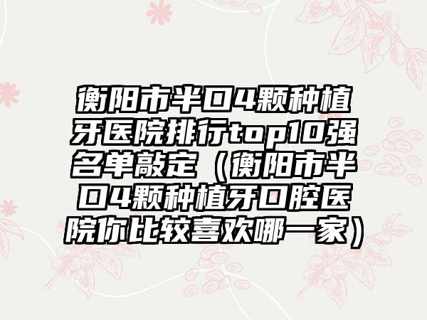 衡阳市半口4颗种植牙医院排行top10强名单敲定（衡阳市半口4颗种植牙口腔医院你比较喜欢哪一家）