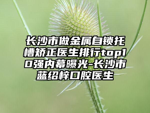 长沙市做金属自锁托槽矫正医生排行top10强内幕曝光-长沙市蓝绍梓口腔医生