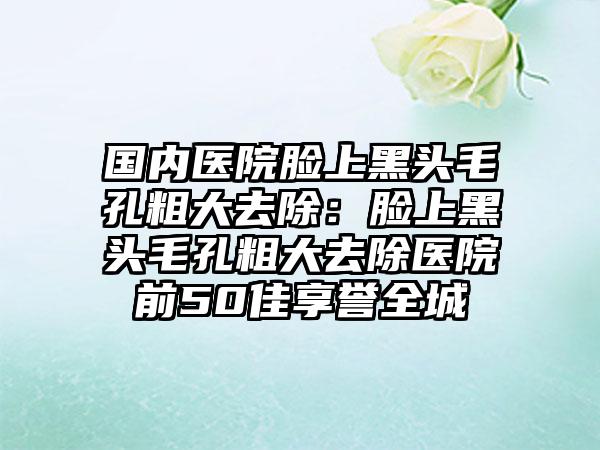 国内医院脸上黑头毛孔粗大去除：脸上黑头毛孔粗大去除医院前50佳享誉全城