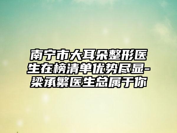 南宁市大耳朵整形医生在榜清单优势尽显-梁承繁医生总属于你