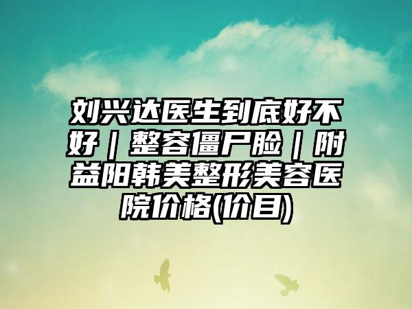 刘兴达医生到底好不好｜整容僵尸脸｜附益阳韩美整形美容医院价格(价目)