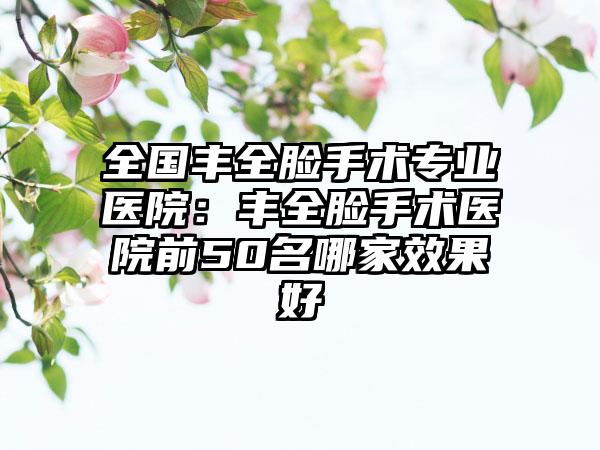 全国丰全脸手术专业医院：丰全脸手术医院前50名哪家效果好