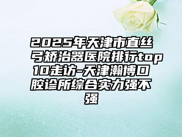 2025年天津市直丝弓矫治器医院排行top10走访-天津瀚博口腔诊所综合实力强不强