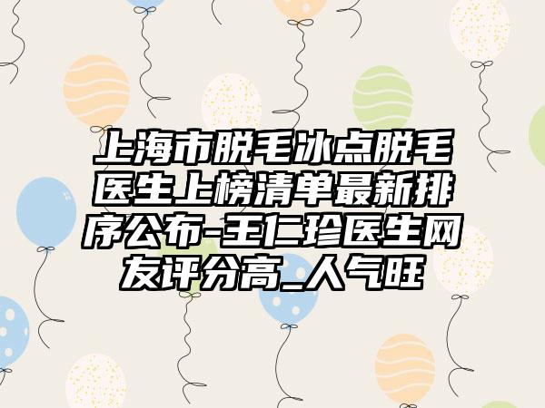 上海市脱毛冰点脱毛医生上榜清单最新排序公布-王仁珍医生网友评分高_人气旺