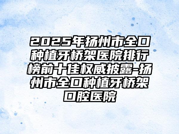 2025年扬州市全口种植牙桥架医院排行榜前十佳权威披露-扬州市全口种植牙桥架口腔医院