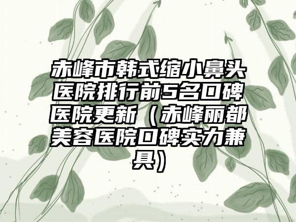 赤峰市韩式缩小鼻头医院排行前5名口碑医院更新（赤峰丽都美容医院口碑实力兼具）