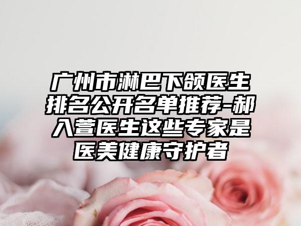 广州市淋巴下颌医生排名公开名单推荐-郝入萱医生这些专家是医美健康守护者