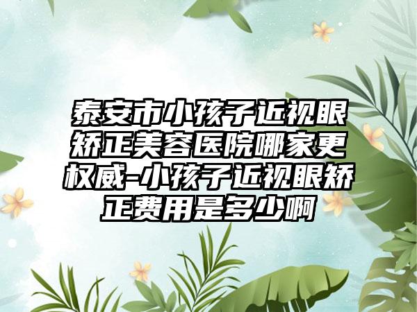 泰安市小孩子近视眼矫正美容医院哪家更权威-小孩子近视眼矫正费用是多少啊
