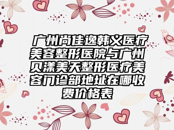 ​广州尚佳逸韩义医疗美容整形医院与广州贝漾美天整形医疗美容门诊部地址在哪收费价格表