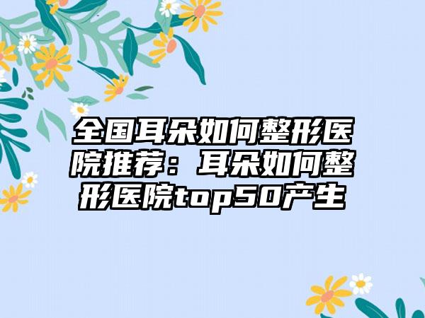 全国耳朵如何整形医院推荐：耳朵如何整形医院top50产生