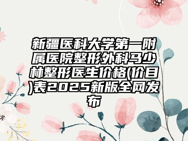 新疆医科大学第一附属医院整形外科马少林整形医生价格(价目)表2025新版全网发布