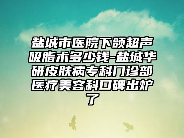 盐城市医院下颌超声吸脂术多少钱-盐城华研皮肤病专科门诊部医疗美容科口碑出炉了