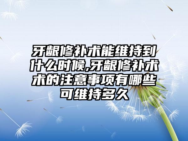 牙龈修补术能维持到什么时候,牙龈修补术术的注意事项有哪些可维持多久