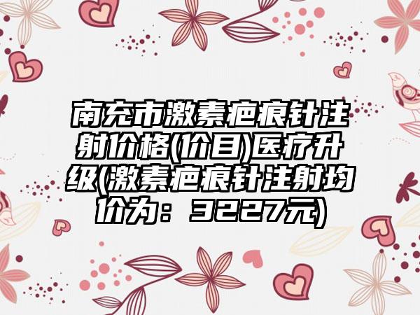 南充市激素疤痕针注射价格(价目)医疗升级(激素疤痕针注射均价为：3227元)