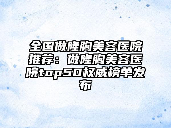 全国做隆胸美容医院推荐：做隆胸美容医院top50权威榜单发布