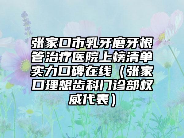 张家口市乳牙磨牙根管治疗医院上榜清单实力口碑在线（张家口理想齿科门诊部权威代表）