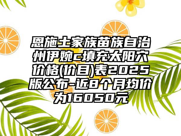恩施土家族苗族自治州伊婉c填充太阳穴价格(价目)表2025版公布-近8个月均价为16050元