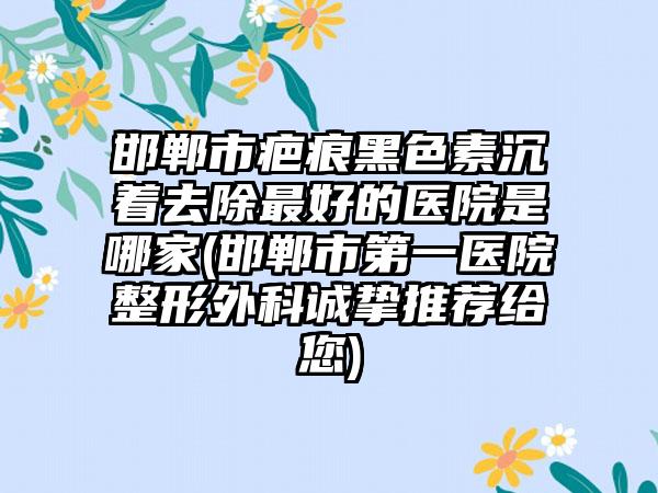 邯郸市疤痕黑色素沉着去除最好的医院是哪家(邯郸市第一医院整形外科诚挚推荐给您)