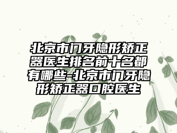 北京市门牙隐形矫正器医生排名前十名都有哪些-北京市门牙隐形矫正器口腔医生