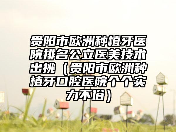 贵阳市欧洲种植牙医院排名公立医美技术出挑（贵阳市欧洲种植牙口腔医院个个实力不俗）