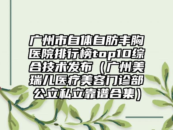 广州市自体自肪丰胸医院排行榜top10综合技术发布（广州美瑞儿医疗美容门诊部公立私立靠谱合集）