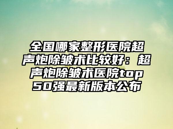 全国哪家整形医院超声炮除皱术比较好：超声炮除皱术医院top50强最新版本公布