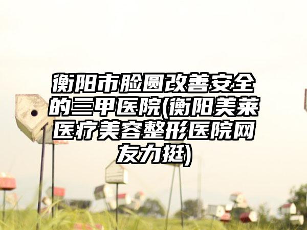 衡阳市脸圆改善安全的三甲医院(衡阳美莱医疗美容整形医院网友力挺)