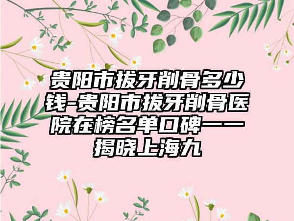 贵阳市拔牙削骨多少钱-贵阳市拔牙削骨医院在榜名单口碑一一揭晓上海九