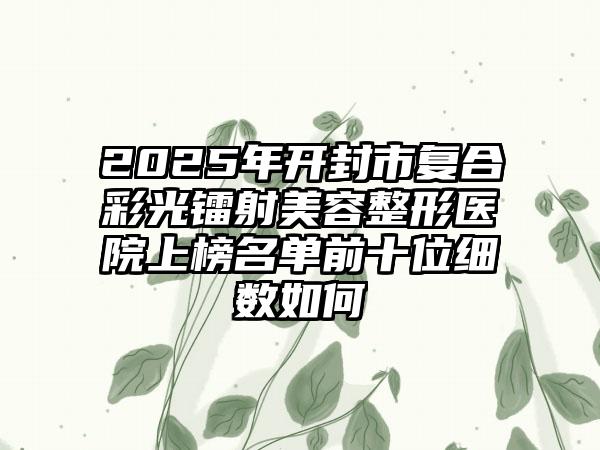 2025年开封市复合彩光镭射美容整形医院上榜名单前十位细数如何