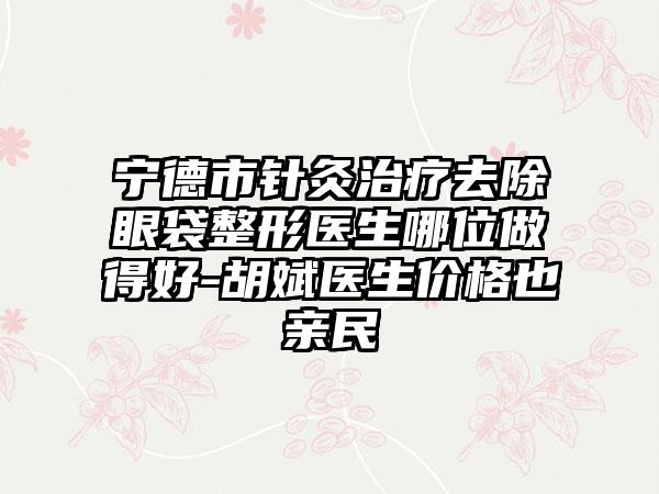 宁德市针灸治疗去除眼袋整形医生哪位做得好-胡斌医生价格也亲民