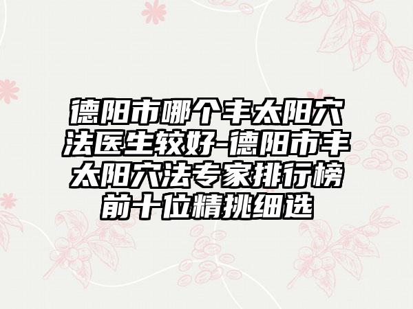 德阳市哪个丰太阳穴法医生较好-德阳市丰太阳穴法专家排行榜前十位精挑细选