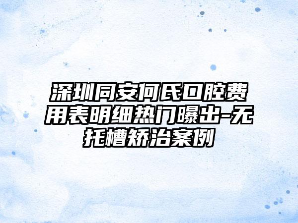 深圳同安何氏口腔费用表明细热门曝出-无托槽矫治案例