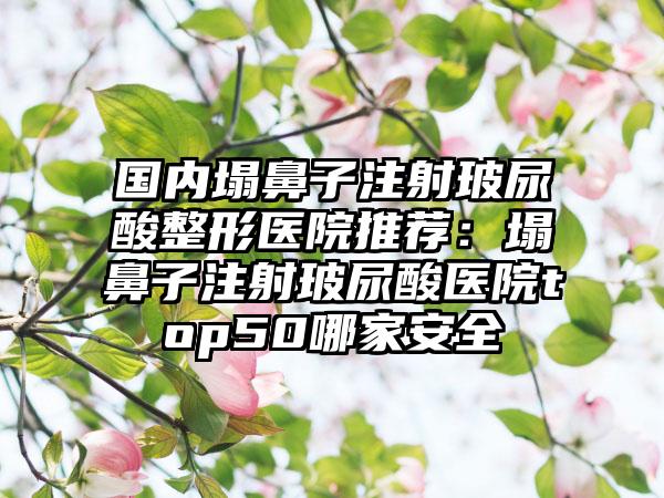 国内塌鼻子注射玻尿酸整形医院推荐：塌鼻子注射玻尿酸医院top50哪家安全