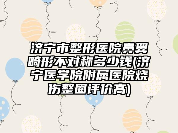 济宁市整形医院鼻翼畸形不对称多少钱(济宁医学院附属医院烧伤整圈评价高)