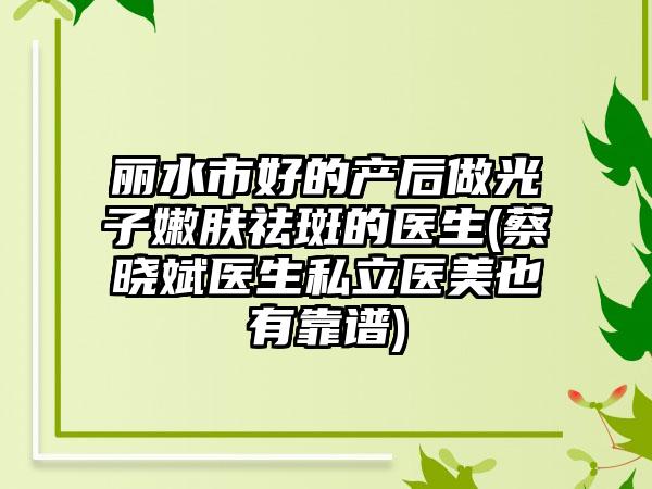 丽水市好的产后做光子嫩肤祛斑的医生(蔡晓斌医生私立医美也有靠谱)