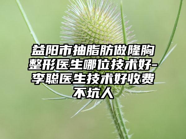 益阳市抽脂肪做隆胸整形医生哪位技术好-李聪医生技术好收费不坑人