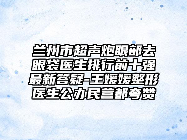 兰州市超声炮眼部去眼袋医生排行前十强最新答疑-王媛媛整形医生公办民营都夸赞