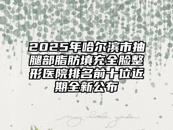 2025年哈尔滨市抽腿部脂肪填充全脸整形医院排名前十位近期全新公布