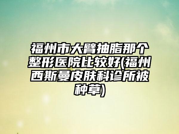 福州市大臂抽脂那个整形医院比较好(福州西斯曼皮肤科诊所被种草)