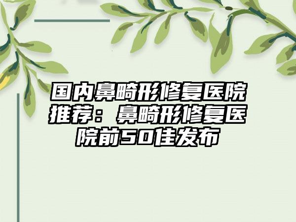国内鼻畸形修复医院推荐：鼻畸形修复医院前50佳发布