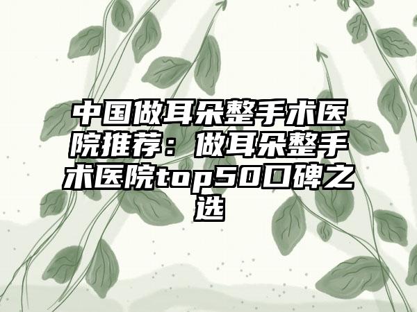 中国做耳朵整手术医院推荐：做耳朵整手术医院top50口碑之选