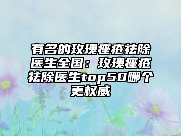 有名的玫瑰痤疮祛除医生全国：玫瑰痤疮祛除医生top50哪个更权威