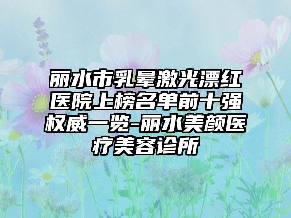丽水市乳晕激光漂红医院上榜名单前十强权威一览-丽水美颜医疗美容诊所