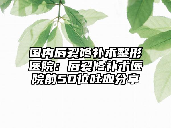 国内唇裂修补术整形医院：唇裂修补术医院前50位吐血分享