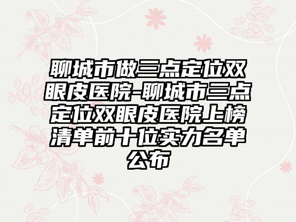聊城市做三点定位双眼皮医院-聊城市三点定位双眼皮医院上榜清单前十位实力名单公布